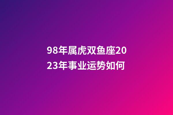 98年属虎双鱼座2023年事业运势如何-第1张-星座运势-玄机派