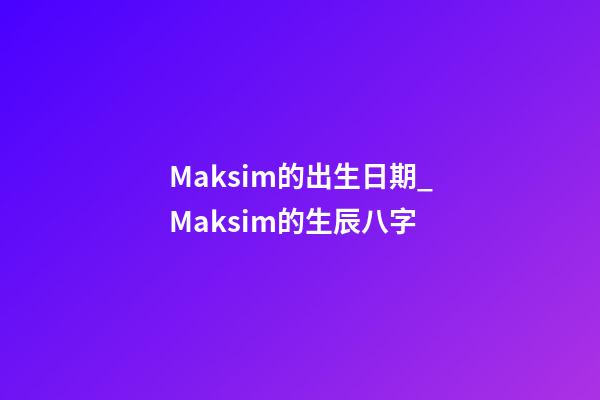 Maksim的出生日期_Maksim的生辰八字