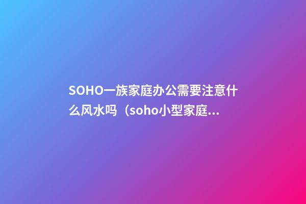 SOHO一族家庭办公需要注意什么风水吗?（soho小型家庭办公一族）