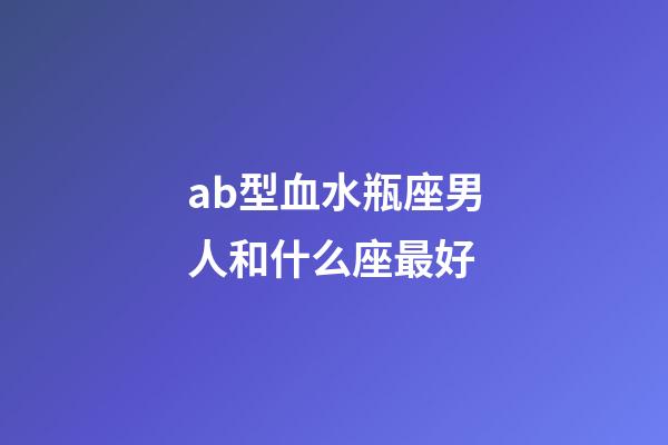 ab型血水瓶座男人和什么座最好-第1张-星座运势-玄机派