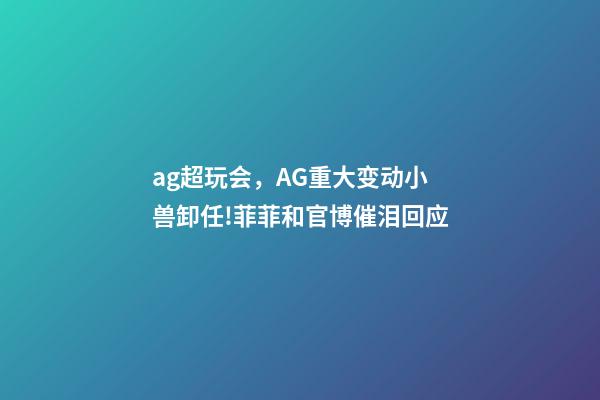 ag超玩会，AG重大变动小兽卸任!菲菲和官博催泪回应-第1张-观点-玄机派