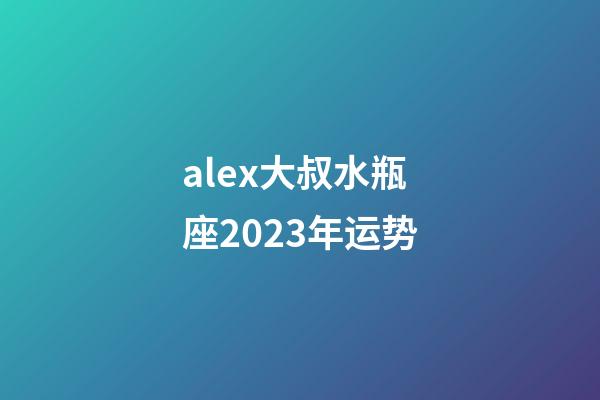 alex大叔水瓶座2023年运势-第1张-星座运势-玄机派