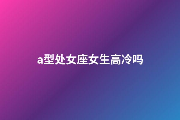 a型处女座女生高冷吗-第1张-星座运势-玄机派