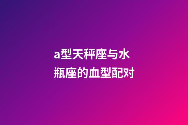 a型天秤座与水瓶座的血型配对-第1张-星座运势-玄机派