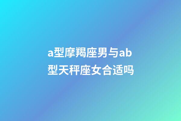 a型摩羯座男与ab型天秤座女合适吗-第1张-星座运势-玄机派