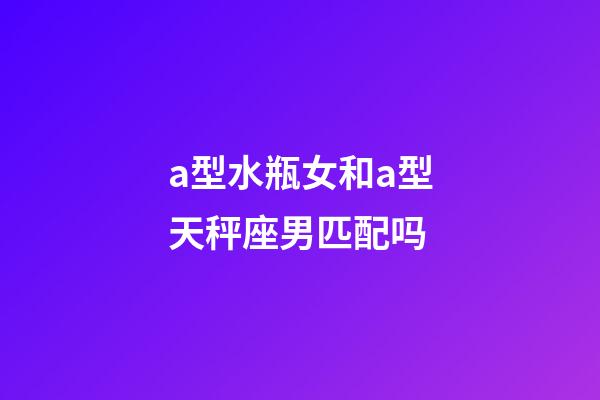 a型水瓶女和a型天秤座男匹配吗-第1张-星座运势-玄机派