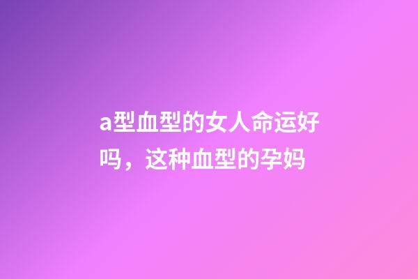 a型血型的女人命运好吗，这种血型的孕妈-第1张-观点-玄机派