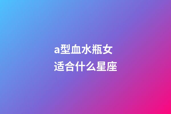 a型血水瓶女适合什么星座-第1张-星座运势-玄机派