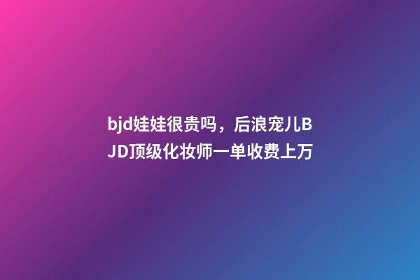 bjd娃娃很贵吗，后浪宠儿BJD顶级化妆师一单收费上万-第1张-观点-玄机派