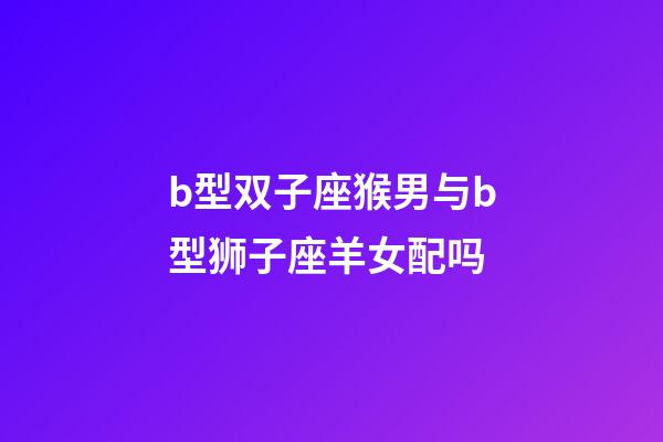 b型双子座猴男与b型狮子座羊女配吗-第1张-星座运势-玄机派