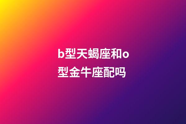 b型天蝎座和o型金牛座配吗-第1张-星座运势-玄机派