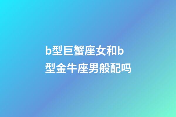 b型巨蟹座女和b型金牛座男般配吗-第1张-星座运势-玄机派