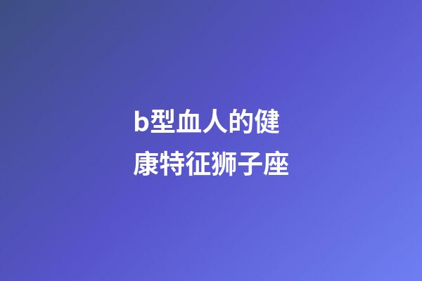 b型血人的健康特征狮子座-第1张-星座运势-玄机派