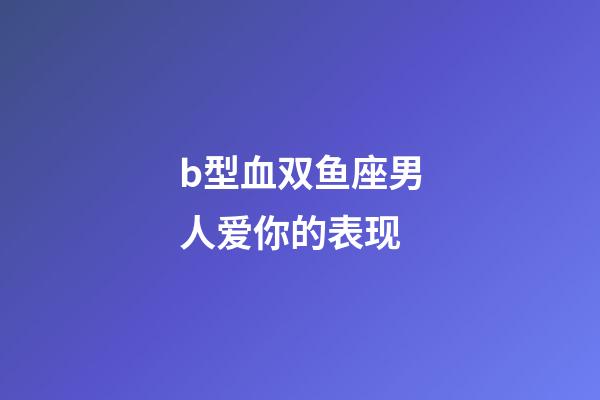 b型血双鱼座男人爱你的表现-第1张-星座运势-玄机派