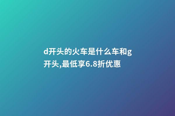 d开头的火车是什么车和g开头,最低享6.8折优惠-第1张-观点-玄机派