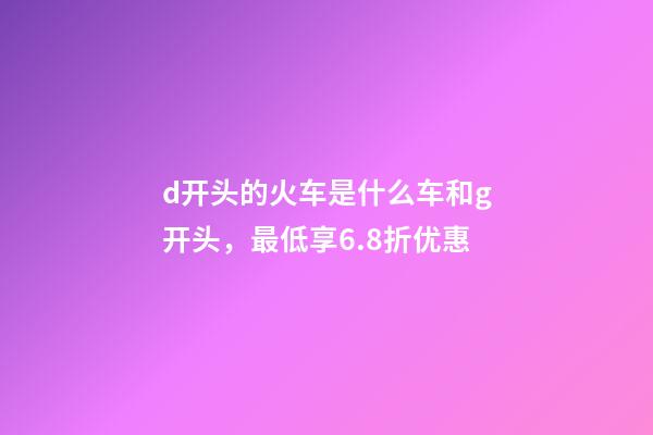 d开头的火车是什么车和g开头，最低享6.8折优惠-第1张-观点-玄机派