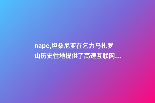 nape,坦桑尼亚在乞力马扎罗山历史性地提供了高速互联网服务-第1张-观点-玄机派