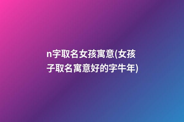 n字取名女孩寓意(女孩子取名寓意好的字牛年)