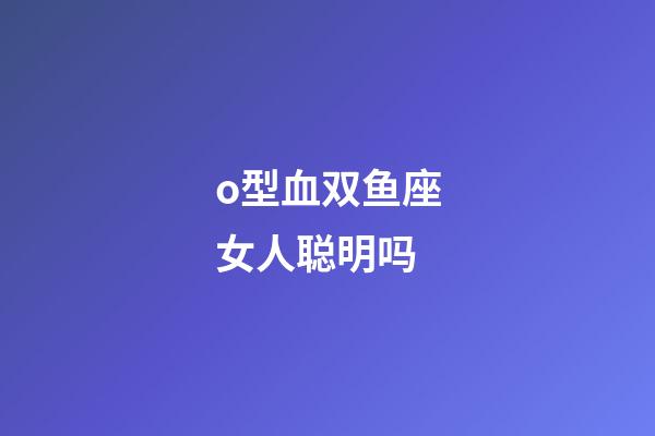 o型血双鱼座女人聪明吗-第1张-星座运势-玄机派