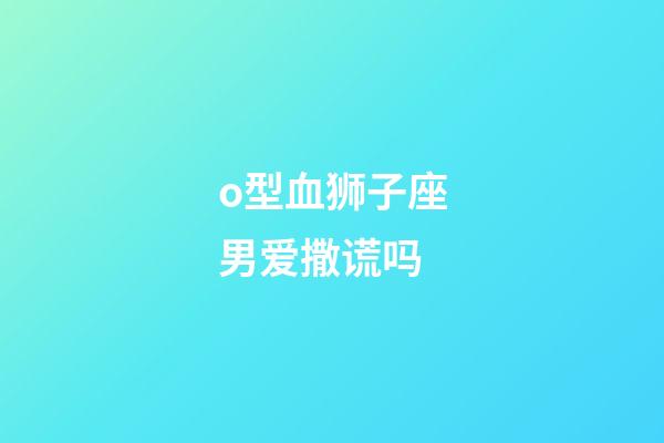 o型血狮子座男爱撒谎吗-第1张-星座运势-玄机派
