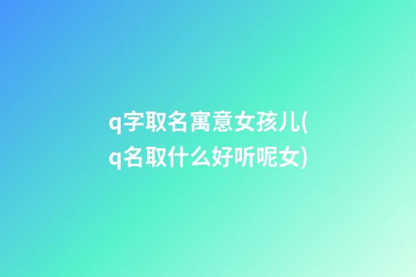 q字取名寓意女孩儿(q名取什么好听呢女)
