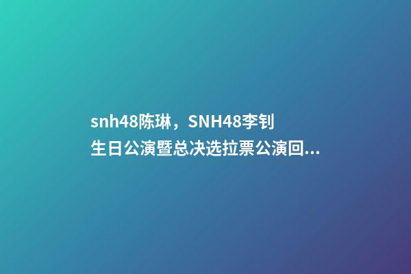 snh48陈琳，SNH48李钊生日公演暨总决选拉票公演回顾温柔暖心-第1张-观点-玄机派
