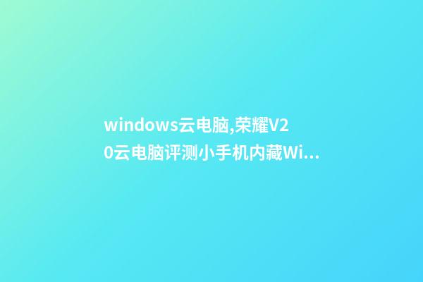 windows云电脑,荣耀V20云电脑评测小手机内藏Win10大电脑-第1张-观点-玄机派