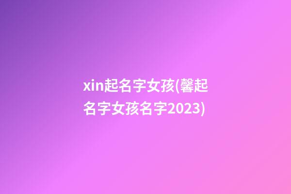 xin起名字女孩(馨起名字女孩名字2023)