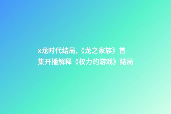 x龙时代结局,《龙之家族》首集开播解释《权力的游戏》结局-第1张-观点-玄机派