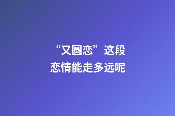 “又圆恋”这段恋情能走多远呢