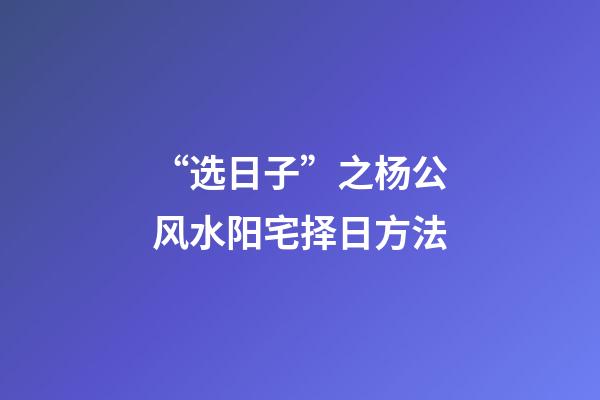 “选日子”之杨公风水阳宅择日方法