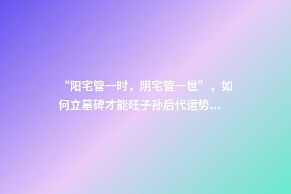 “阳宅管一时，阴宅管一世”，如何立墓碑才能旺子孙后代运势！