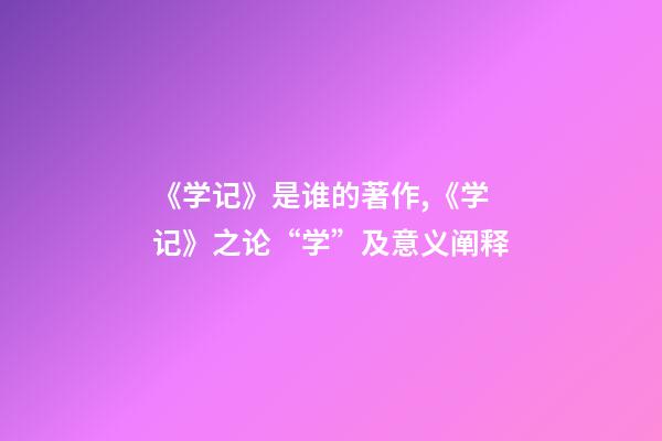 《学记》是谁的著作,《学记》之论“学”及意义阐释-第1张-观点-玄机派