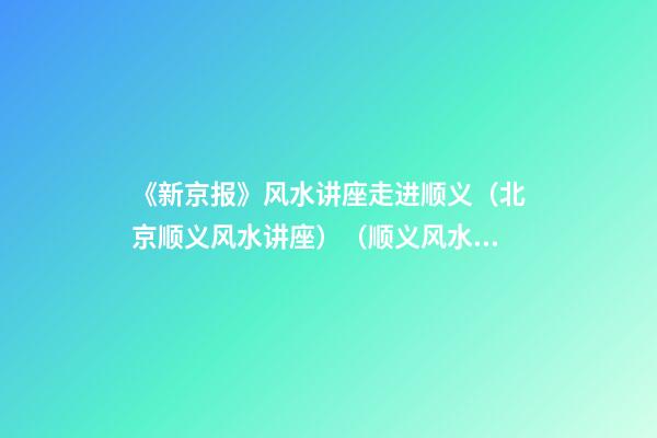 《新京报》风水讲座走进顺义（北京顺义风水讲座）（顺义风水大师最好的风水大师）