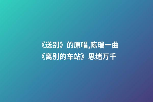 《送别》的原唱,陈瑞一曲《离别的车站》思绪万千-第1张-观点-玄机派
