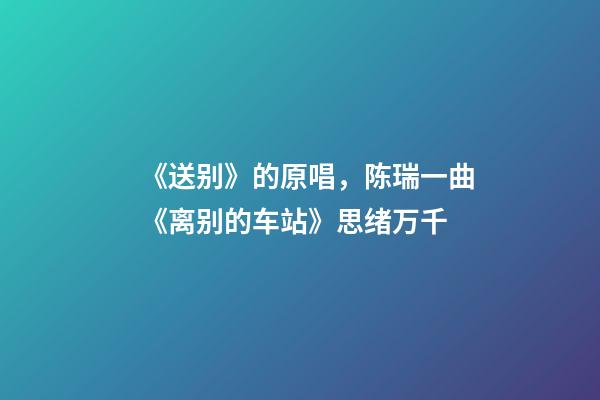 《送别》的原唱，陈瑞一曲《离别的车站》思绪万千-第1张-观点-玄机派