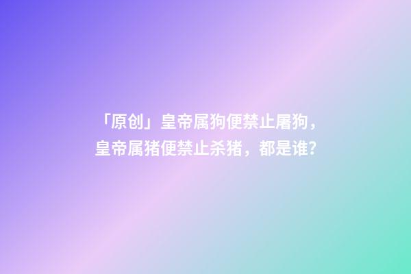 「原创」皇帝属狗便禁止屠狗，皇帝属猪便禁止杀猪，都是谁？-第1张-观点-玄机派