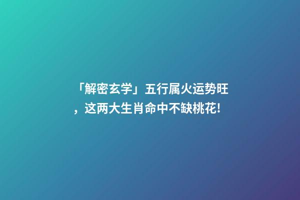 「解密玄学」五行属火运势旺，这两大生肖命中不缺桃花!-第1张-观点-玄机派