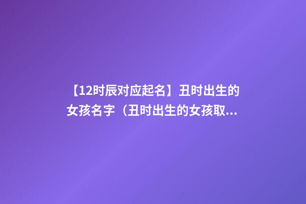 【12时辰对应起名】丑时出生的女孩名字（丑时出生的女孩取名字）
