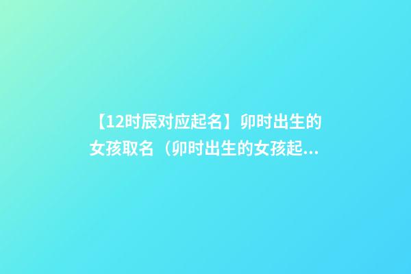 【12时辰对应起名】卯时出生的女孩取名（卯时出生的女孩起名字）
