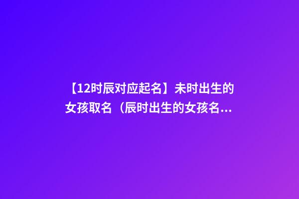 【12时辰对应起名】未时出生的女孩取名（辰时出生的女孩名字）