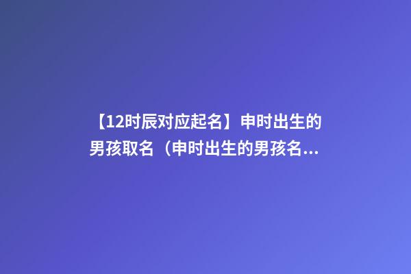 【12时辰对应起名】申时出生的男孩取名（申时出生的男孩名字）