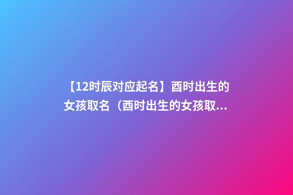【12时辰对应起名】酉时出生的女孩取名（酉时出生的女孩取名字）
