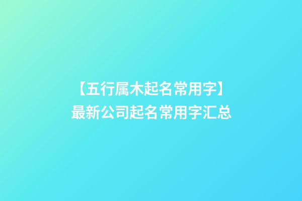 【五行属木起名常用字】最新公司起名常用字汇总-第1张-公司起名-玄机派