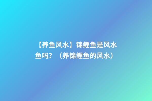 【养鱼风水】锦鲤鱼是风水鱼吗？（养锦鲤鱼的风水）