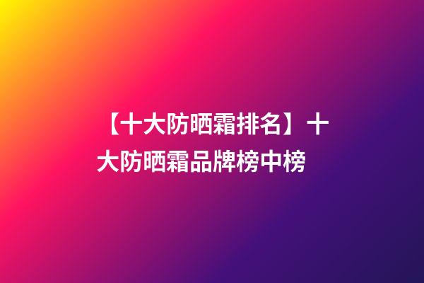 【十大防晒霜排名】十大防晒霜品牌榜中榜-第1张-商标起名-玄机派