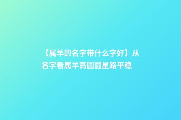 【属羊的名字带什么字好】从名字看属羊高圆圆星路平稳-第1张-公司起名-玄机派