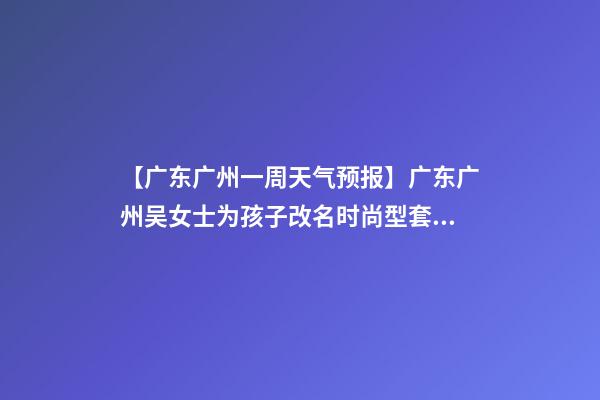 【广东广州一周天气预报】广东广州吴女士为孩子改名时尚型套餐-第1张-公司起名-玄机派