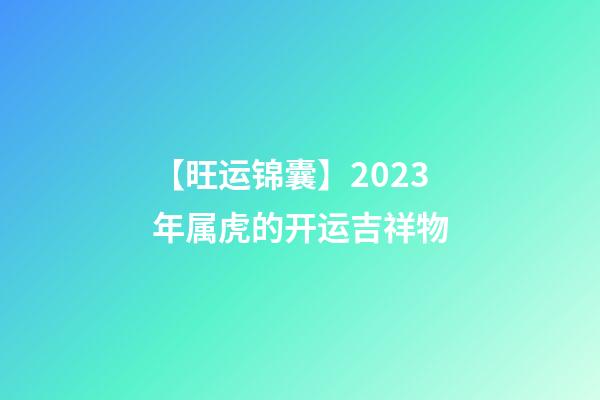 【旺运锦囊】2023年属虎的开运吉祥物