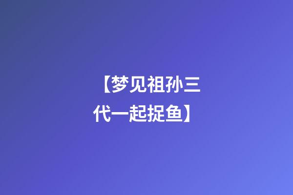 【梦见祖孙三代一起捉鱼】
